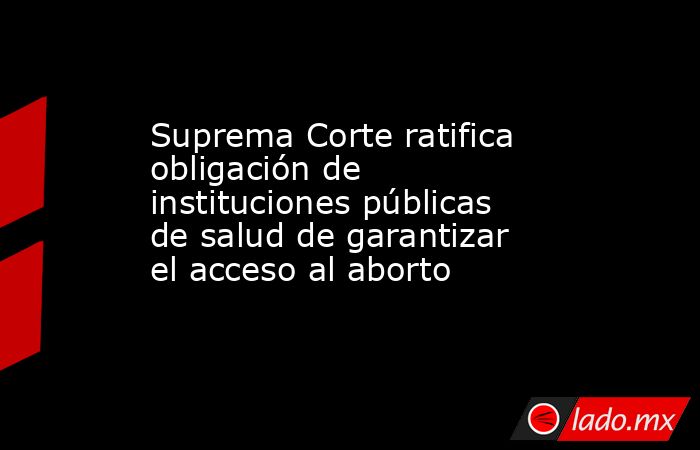 Suprema Corte ratifica obligación de instituciones públicas de salud de garantizar el acceso al aborto. Noticias en tiempo real