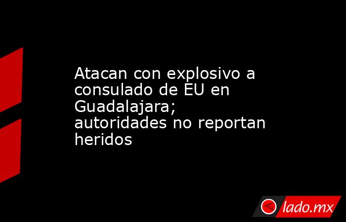 Atacan con explosivo a consulado de EU en Guadalajara; autoridades no reportan heridos. Noticias en tiempo real