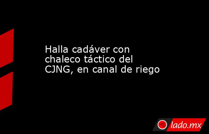 Halla cadáver con chaleco táctico del CJNG, en canal de riego. Noticias en tiempo real