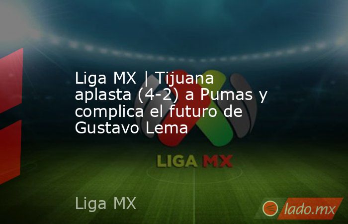 Liga MX | Tijuana aplasta (4-2) a Pumas y complica el futuro de Gustavo Lema. Noticias en tiempo real