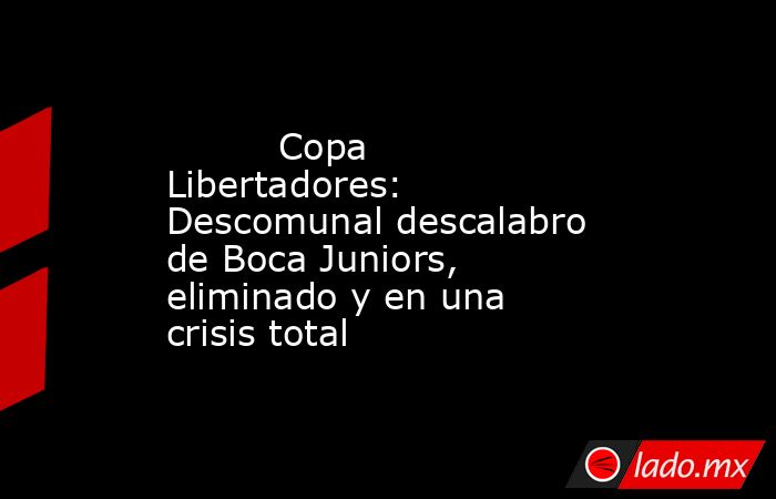                                  Copa Libertadores: Descomunal descalabro de Boca Juniors, eliminado y en una crisis total                             . Noticias en tiempo real