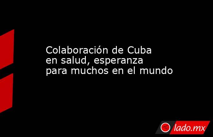 Colaboración de Cuba en salud, esperanza para muchos en el mundo. Noticias en tiempo real