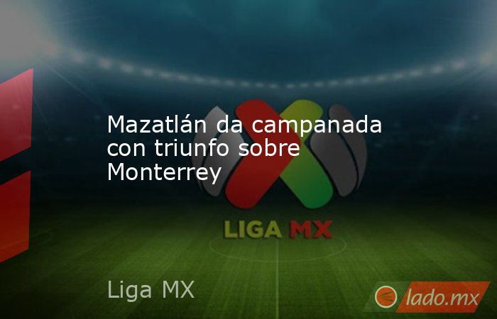 Mazatlán da campanada con triunfo sobre Monterrey. Noticias en tiempo real