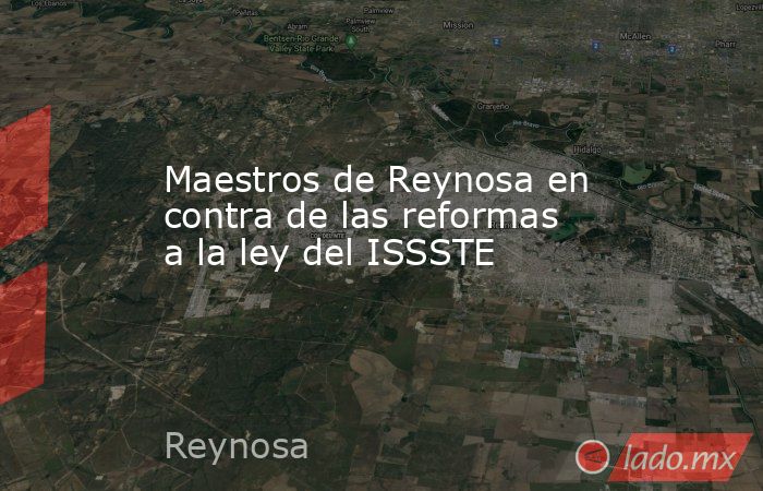 Maestros de Reynosa en contra de las reformas a la ley del ISSSTE. Noticias en tiempo real