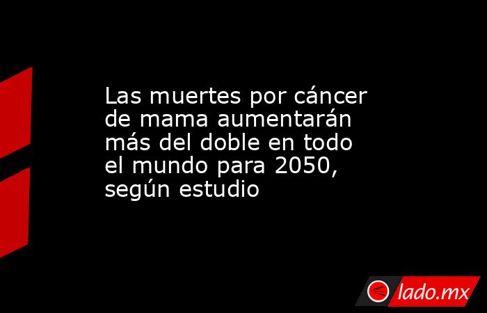 Las muertes por cáncer de mama aumentarán más del doble en todo el mundo para 2050, según estudio. Noticias en tiempo real