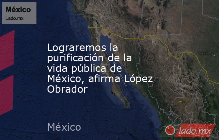 Lograremos la purificación de la vida pública de México, afirma López Obrador. Noticias en tiempo real