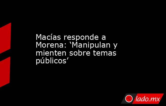 Macías responde a Morena: ‘Manipulan y mienten sobre temas públicos’. Noticias en tiempo real