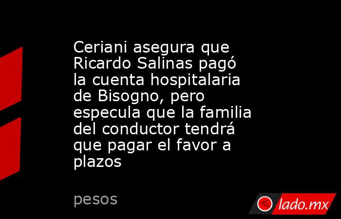 Ceriani asegura que Ricardo Salinas pagó la cuenta hospitalaria de Bisogno, pero especula que la familia del conductor tendrá que pagar el favor a plazos. Noticias en tiempo real