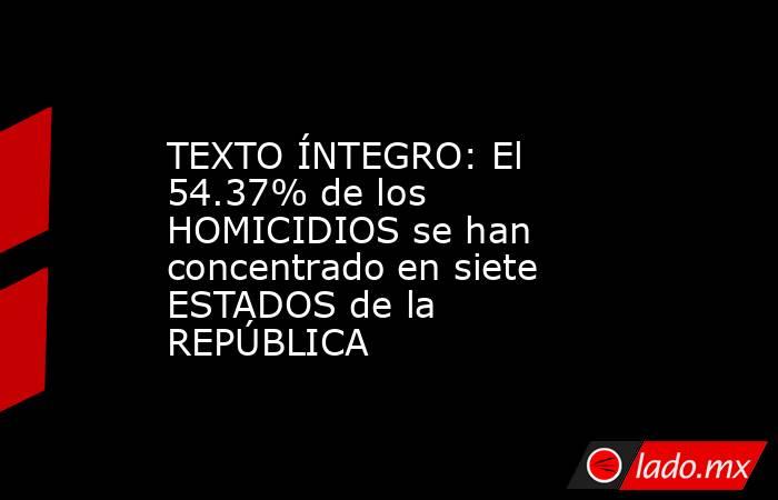 TEXTO ÍNTEGRO: El  54.37% de los HOMICIDIOS se han concentrado en siete ESTADOS de la REPÚBLICA. Noticias en tiempo real
