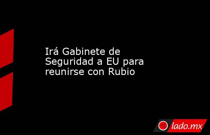 Irá Gabinete de Seguridad a EU para reunirse con Rubio. Noticias en tiempo real