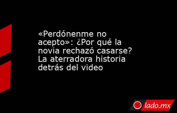 «Perdónenme no acepto»: ¿Por qué la novia rechazó casarse? La aterradora historia detrás del video. Noticias en tiempo real