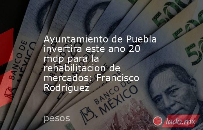 Ayuntamiento de Puebla invertira este ano 20 mdp para la rehabilitacion de mercados: Francisco Rodriguez. Noticias en tiempo real