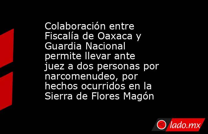 Colaboración entre Fiscalía de Oaxaca y Guardia Nacional permite llevar ante juez a dos personas por narcomenudeo, por hechos ocurridos en la Sierra de Flores Magón. Noticias en tiempo real