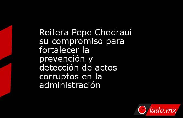 Reitera Pepe Chedraui su compromiso para fortalecer la prevención y detección de actos corruptos en la administración. Noticias en tiempo real