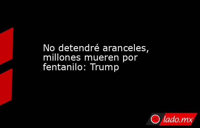 No detendré aranceles, millones mueren por fentanilo: Trump. Noticias en tiempo real