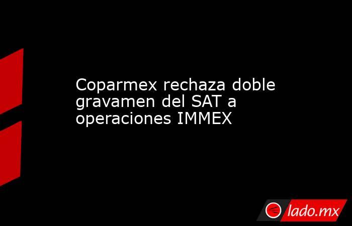 Coparmex rechaza doble gravamen del SAT a operaciones IMMEX. Noticias en tiempo real