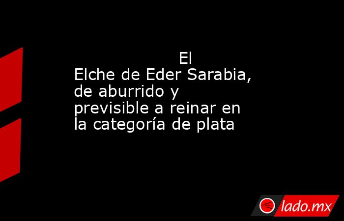                                                                    El Elche de Eder Sarabia, de aburrido y previsible a reinar en la categoría de plata                                                               . Noticias en tiempo real