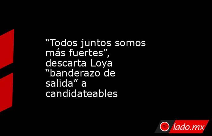“Todos juntos somos más fuertes”, descarta Loya “banderazo de salida” a candidateables. Noticias en tiempo real