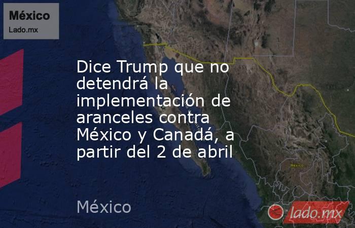 Dice Trump que no detendrá la implementación de aranceles contra México y Canadá, a partir del 2 de abril. Noticias en tiempo real