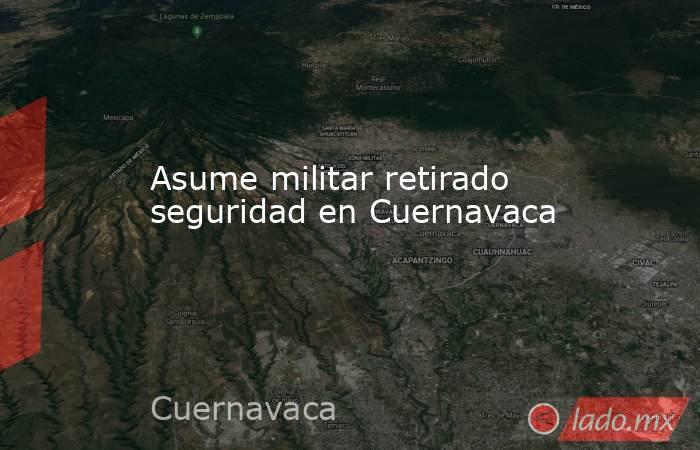 Asume militar retirado seguridad en Cuernavaca. Noticias en tiempo real