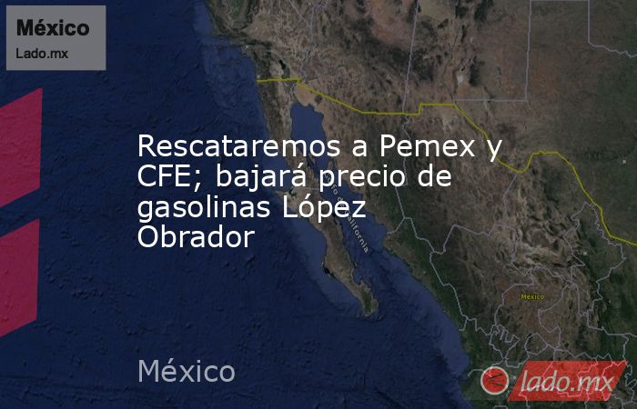 Rescataremos a Pemex y CFE; bajará precio de gasolinas López Obrador. Noticias en tiempo real