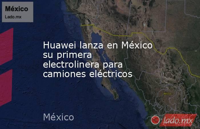Huawei lanza en México su primera electrolinera para camiones eléctricos. Noticias en tiempo real