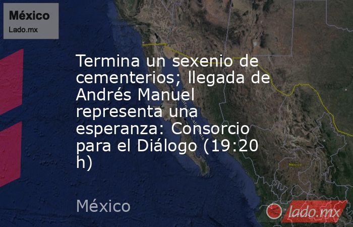 Termina un sexenio de cementerios; llegada de Andrés Manuel representa una esperanza: Consorcio para el Diálogo (19:20 h). Noticias en tiempo real