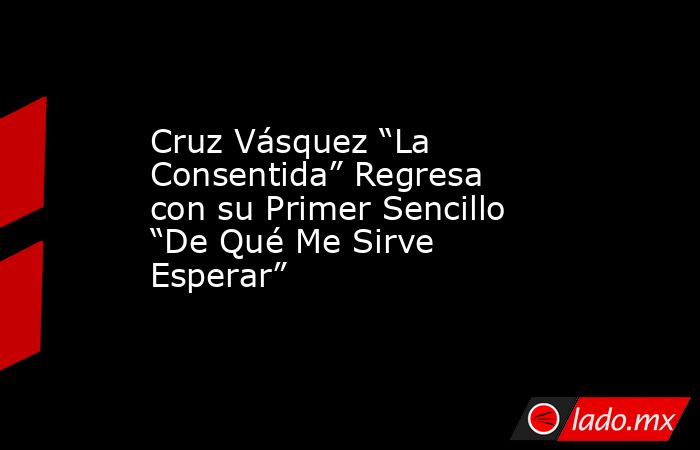 Cruz Vásquez “La Consentida” Regresa con su Primer Sencillo “De Qué Me Sirve Esperar”. Noticias en tiempo real