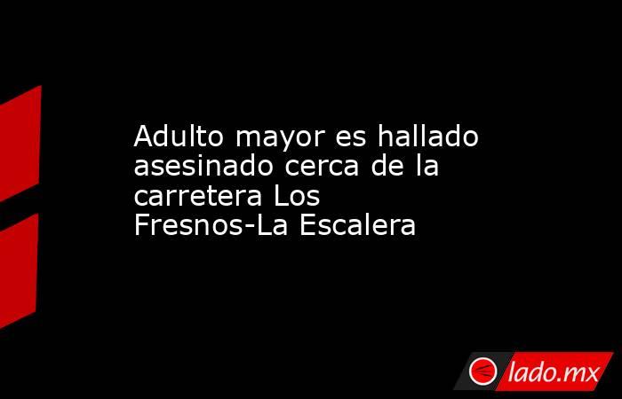 Adulto mayor es hallado asesinado cerca de la carretera Los Fresnos-La Escalera. Noticias en tiempo real