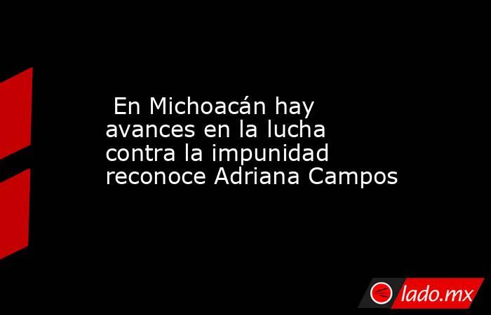  En Michoacán hay avances en la lucha contra la impunidad reconoce Adriana Campos. Noticias en tiempo real