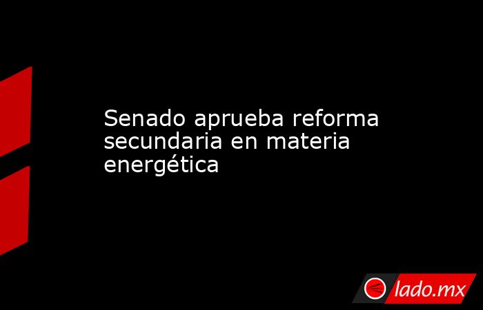 Senado aprueba reforma secundaria en materia energética. Noticias en tiempo real