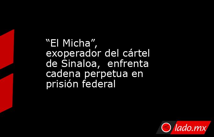 “El Micha”, exoperador del cártel de Sinaloa,  enfrenta cadena perpetua en prisión federal. Noticias en tiempo real