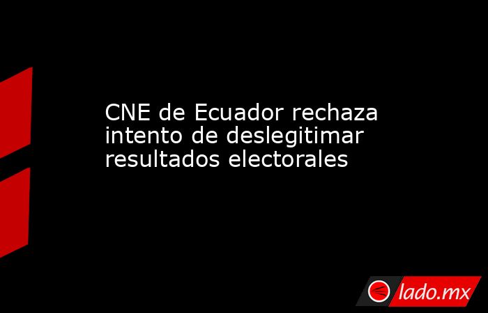 CNE de Ecuador rechaza intento de deslegitimar resultados electorales. Noticias en tiempo real