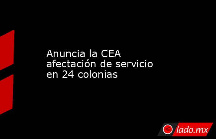Anuncia la CEA afectación de servicio en 24 colonias. Noticias en tiempo real