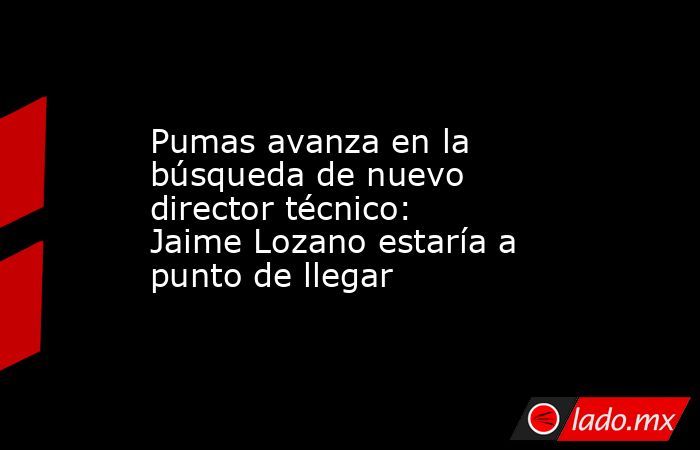 Pumas avanza en la búsqueda de nuevo director técnico: Jaime Lozano estaría a punto de llegar. Noticias en tiempo real