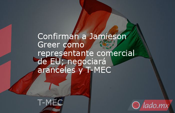 Confirman a Jamieson Greer como representante comercial de EU; negociará aranceles y T-MEC. Noticias en tiempo real