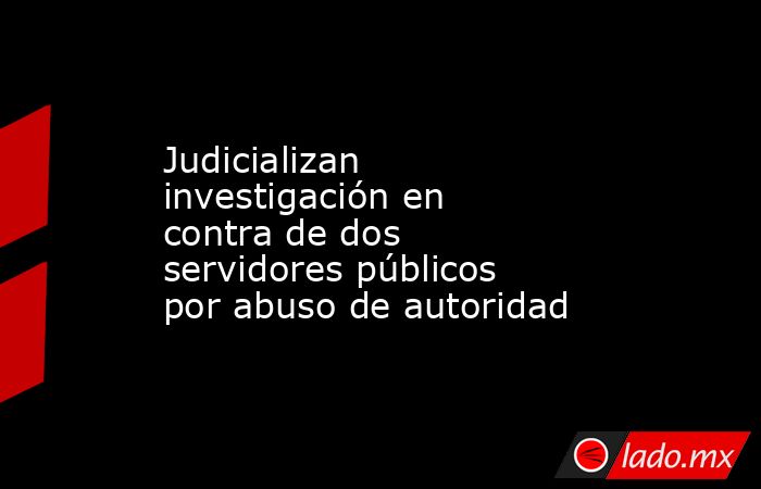 Judicializan investigación en contra de dos servidores públicos por abuso de autoridad. Noticias en tiempo real