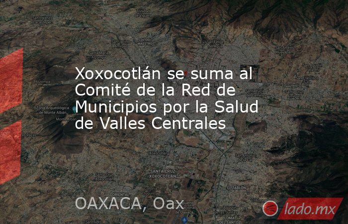 Xoxocotlán se suma al Comité de la Red de Municipios por la Salud de Valles Centrales. Noticias en tiempo real