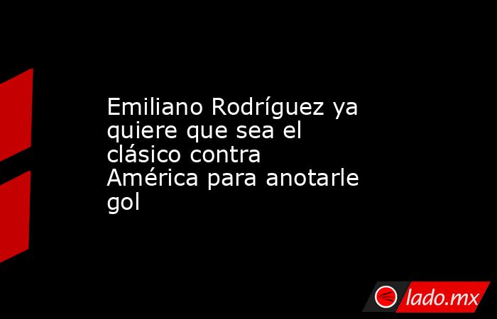 Emiliano Rodríguez ya quiere que sea el clásico contra América para anotarle gol. Noticias en tiempo real
