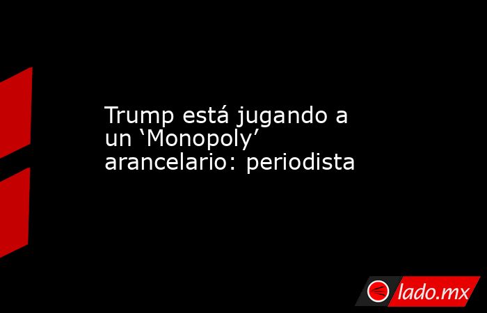 Trump está jugando a un ‘Monopoly’ arancelario: periodista. Noticias en tiempo real