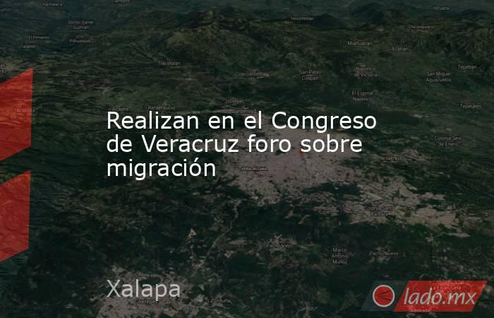 Realizan en el Congreso de Veracruz foro sobre migración. Noticias en tiempo real