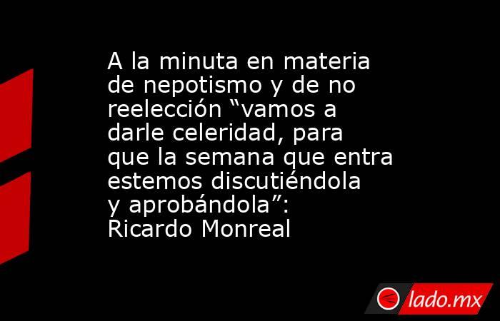 A la minuta en materia de nepotismo y de no reelección “vamos a darle celeridad, para que la semana que entra estemos discutiéndola y aprobándola”: Ricardo Monreal. Noticias en tiempo real