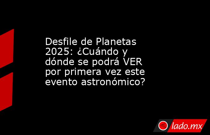 Desfile de Planetas 2025: ¿Cuándo y dónde se podrá VER por primera vez este evento astronómico?. Noticias en tiempo real