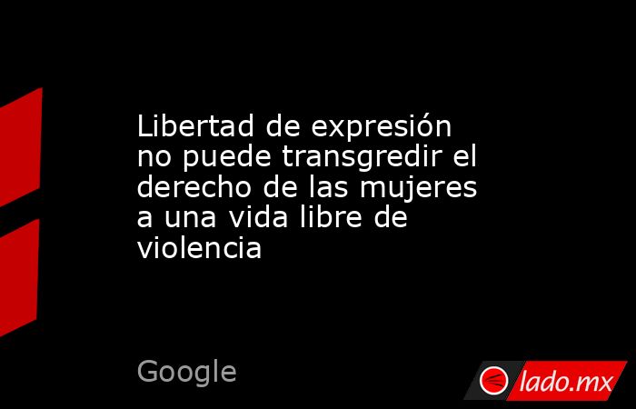 Libertad de expresión no puede transgredir el derecho de las mujeres a una vida libre de violencia. Noticias en tiempo real