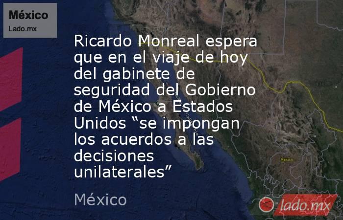 Ricardo Monreal espera que en el viaje de hoy del gabinete de seguridad del Gobierno de México a Estados Unidos “se impongan los acuerdos a las decisiones unilaterales”. Noticias en tiempo real