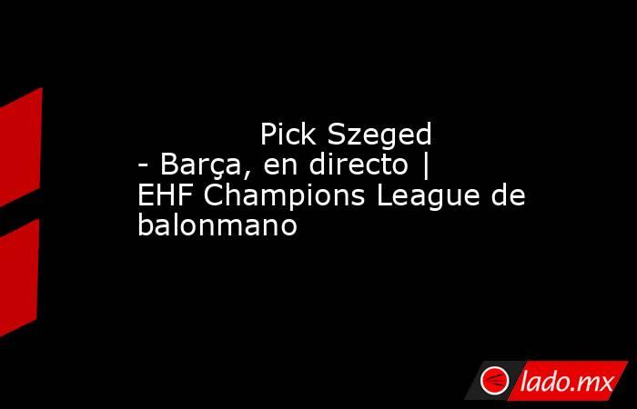             Pick Szeged - Barça, en directo | EHF Champions League de balonmano        . Noticias en tiempo real