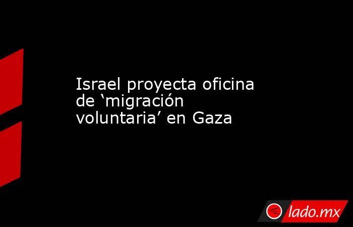 Israel proyecta oficina de ‘migración voluntaria’ en Gaza. Noticias en tiempo real