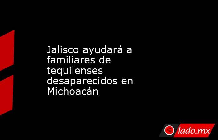 Jalisco ayudará a familiares de tequilenses desaparecidos en Michoacán. Noticias en tiempo real
