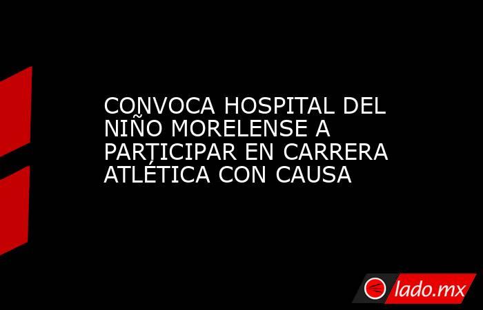 CONVOCA HOSPITAL DEL NIÑO MORELENSE A PARTICIPAR EN CARRERA ATLÉTICA CON CAUSA. Noticias en tiempo real