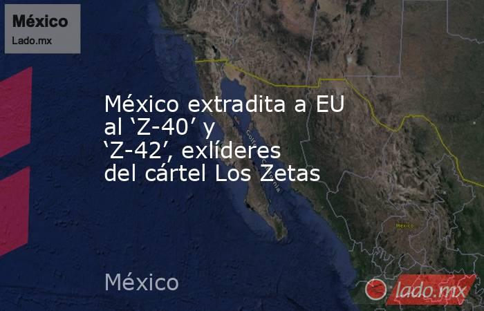 México extradita a EU al ‘Z-40’ y ‘Z-42’, exlíderes del cártel Los Zetas. Noticias en tiempo real